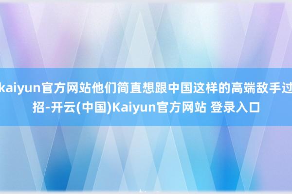 kaiyun官方网站他们简直想跟中国这样的高端敌手过招-开云(中国)Kaiyun官方网站 登录入口