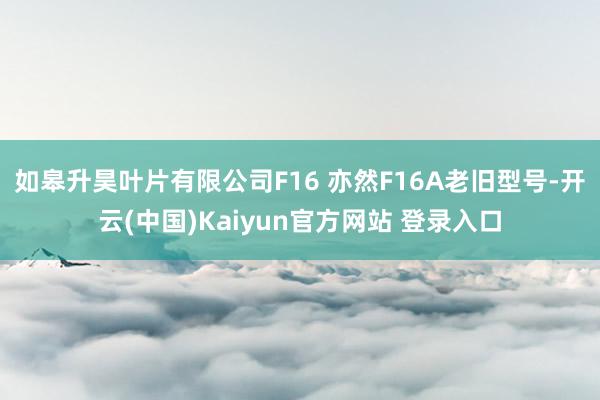 如皋升昊叶片有限公司F16 亦然F16A老旧型号-开云(中国)Kaiyun官方网站 登录入口