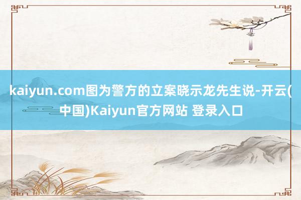kaiyun.com图为警方的立案晓示龙先生说-开云(中国)Kaiyun官方网站 登录入口