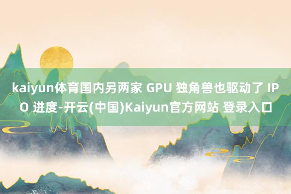 kaiyun体育国内另两家 GPU 独角兽也驱动了 IPO 进度-开云(中国)Kaiyun官方网站 登录入口