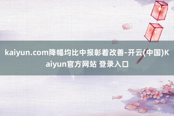 kaiyun.com降幅均比中报彰着改善-开云(中国)Kaiyun官方网站 登录入口