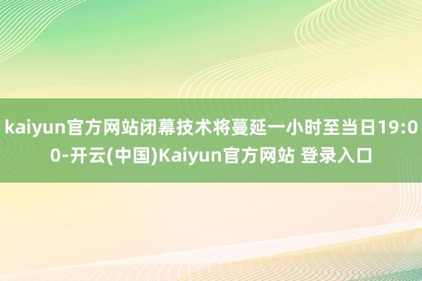 kaiyun官方网站闭幕技术将蔓延一小时至当日19:00-开云(中国)Kaiyun官方网站 登录入口