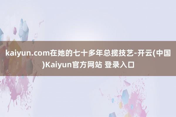 kaiyun.com在她的七十多年总揽技艺-开云(中国)Kaiyun官方网站 登录入口