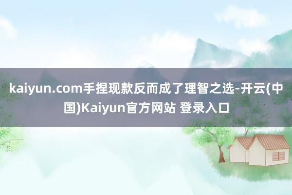 kaiyun.com手捏现款反而成了理智之选-开云(中国)Kaiyun官方网站 登录入口