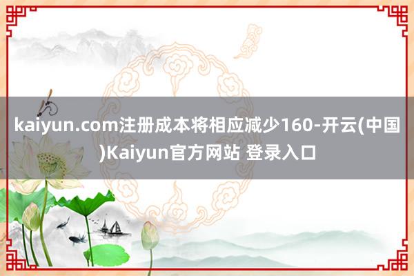 kaiyun.com注册成本将相应减少160-开云(中国)Kaiyun官方网站 登录入口