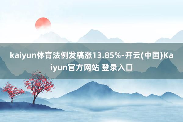 kaiyun体育法例发稿涨13.85%-开云(中国)Kaiyun官方网站 登录入口