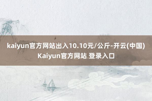 kaiyun官方网站出入10.10元/公斤-开云(中国)Kaiyun官方网站 登录入口