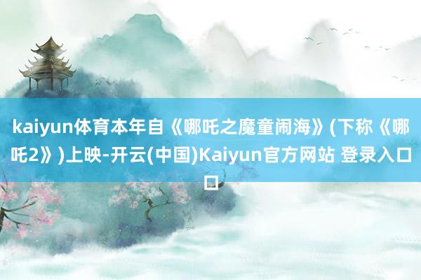 kaiyun体育　　本年自《哪吒之魔童闹海》(下称《哪吒2》)上映-开云(中国)Kaiyun官方网站 登录入口