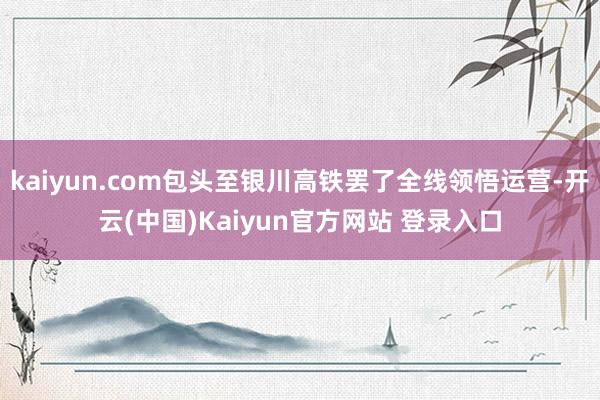 kaiyun.com包头至银川高铁罢了全线领悟运营-开云(中国)Kaiyun官方网站 登录入口