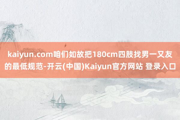 kaiyun.com咱们如故把180cm四肢找男一又友的最低规范-开云(中国)Kaiyun官方网站 登录入口
