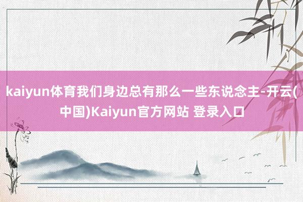 kaiyun体育我们身边总有那么一些东说念主-开云(中国)Kaiyun官方网站 登录入口