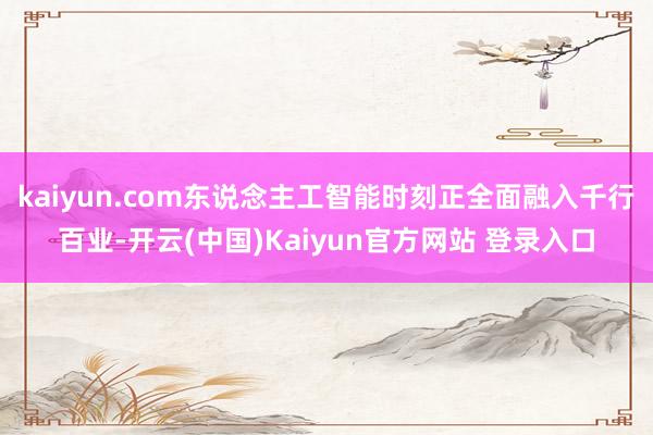 kaiyun.com东说念主工智能时刻正全面融入千行百业-开云(中国)Kaiyun官方网站 登录入口