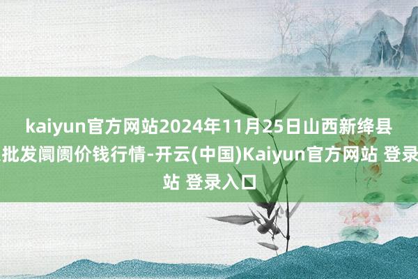 kaiyun官方网站2024年11月25日山西新绛县蔬菜批发阛阓价钱行情-开云(中国)Kaiyun官方网站 登录入口