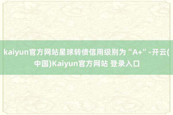 kaiyun官方网站星球转债信用级别为“A+”-开云(中国)Kaiyun官方网站 登录入口
