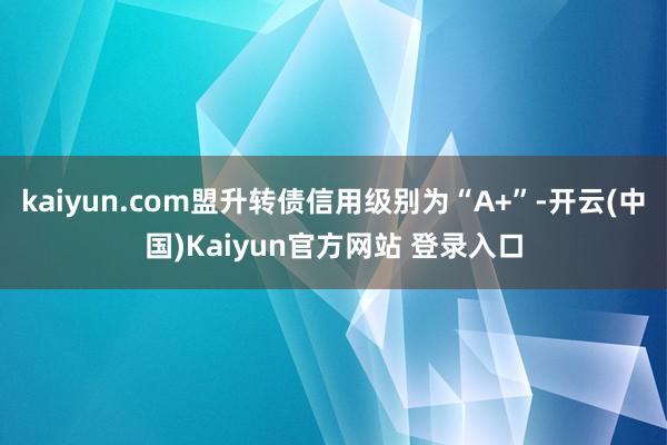 kaiyun.com盟升转债信用级别为“A+”-开云(中国)Kaiyun官方网站 登录入口