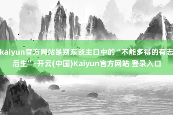 kaiyun官方网站是别东谈主口中的“不能多得的有志后生”-开云(中国)Kaiyun官方网站 登录入口