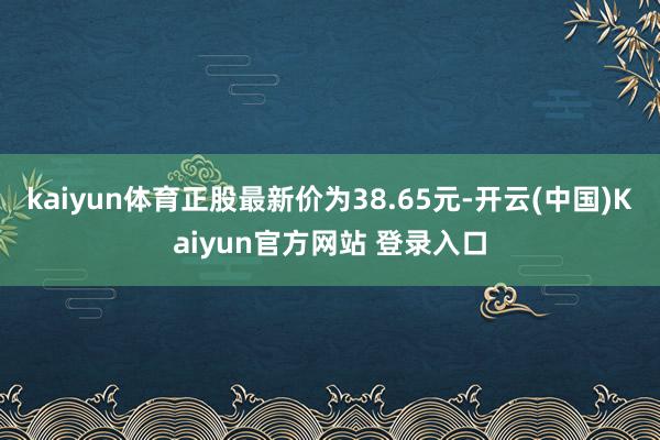 kaiyun体育正股最新价为38.65元-开云(中国)Kaiyun官方网站 登录入口