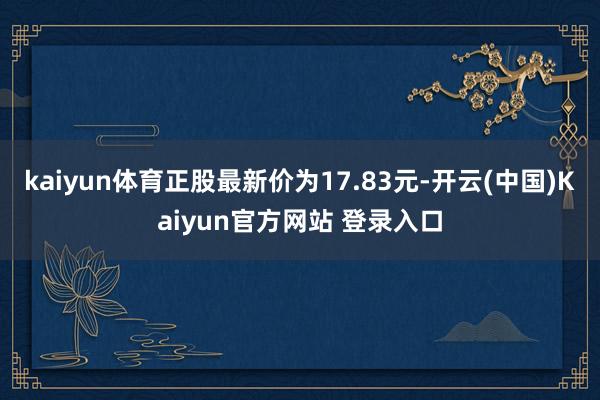 kaiyun体育正股最新价为17.83元-开云(中国)Kaiyun官方网站 登录入口