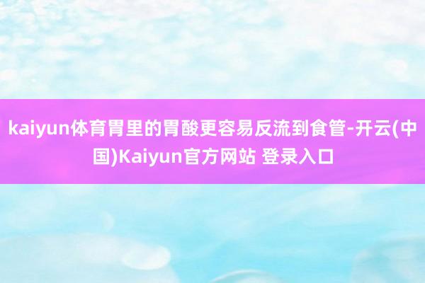 kaiyun体育胃里的胃酸更容易反流到食管-开云(中国)Kaiyun官方网站 登录入口