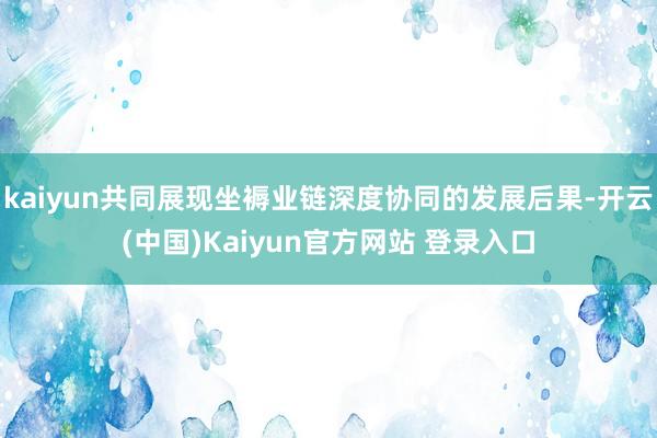 kaiyun共同展现坐褥业链深度协同的发展后果-开云(中国)Kaiyun官方网站 登录入口