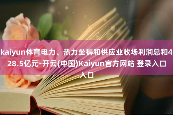 kaiyun体育电力、热力坐褥和供应业收场利润总和428.5亿元-开云(中国)Kaiyun官方网站 登录入口
