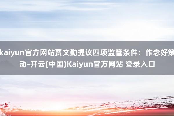 kaiyun官方网站贾文勤提议四项监管条件：作念好策动-开云(中国)Kaiyun官方网站 登录入口