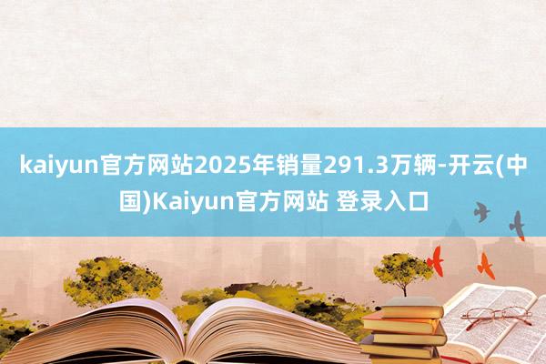 kaiyun官方网站2025年销量291.3万辆-开云(中国)Kaiyun官方网站 登录入口