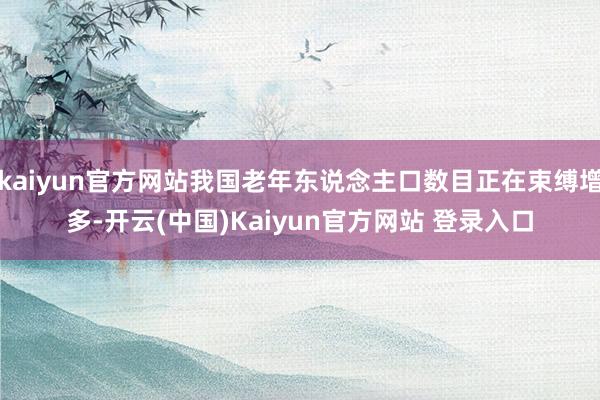 kaiyun官方网站我国老年东说念主口数目正在束缚增多-开云(中国)Kaiyun官方网站 登录入口