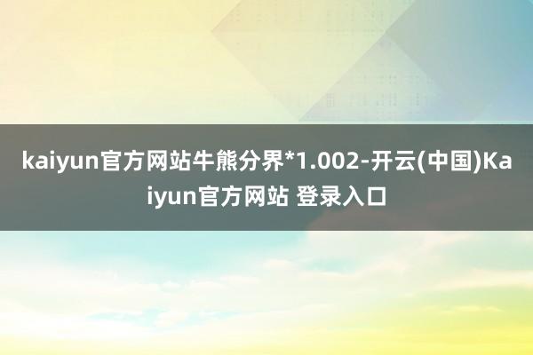 kaiyun官方网站牛熊分界*1.002-开云(中国)Kaiyun官方网站 登录入口