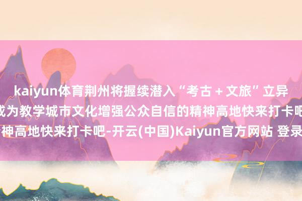 kaiyun体育荆州将握续潜入“考古＋文旅”立异让文化遗产“活”起来成为教学城市文化增强公众自信的精神高地快来打卡吧-开云(中国)Kaiyun官方网站 登录入口