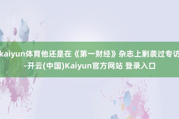 kaiyun体育他还是在《第一财经》杂志上剿袭过专访-开云(中国)Kaiyun官方网站 登录入口
