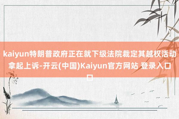 kaiyun特朗普政府正在就下级法院裁定其越权活动拿起上诉-开云(中国)Kaiyun官方网站 登录入口