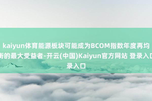 kaiyun体育能源板块可能成为BCOM指数年度再均衡的最大受益者-开云(中国)Kaiyun官方网站 登录入口