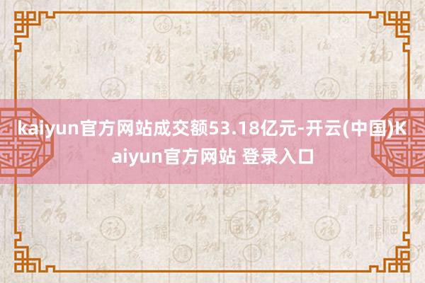 kaiyun官方网站成交额53.18亿元-开云(中国)Kaiyun官方网站 登录入口