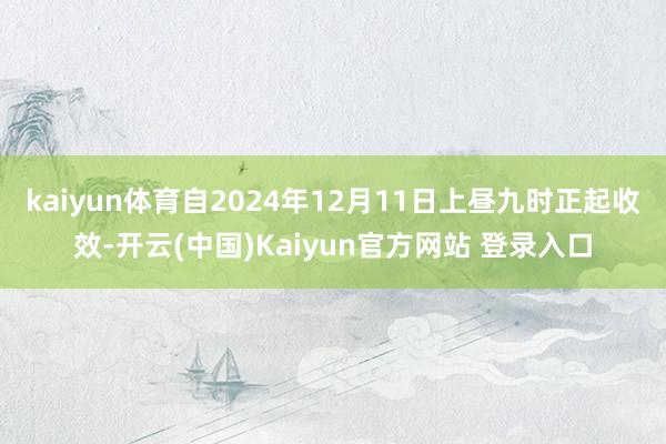 kaiyun体育自2024年12月11日上昼九时正起收效-开云(中国)Kaiyun官方网站 登录入口