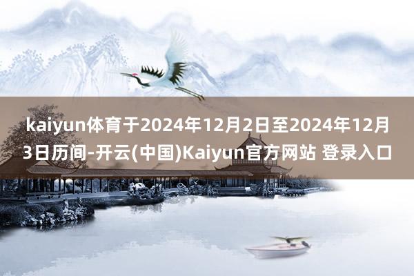 kaiyun体育于2024年12月2日至2024年12月3日历间-开云(中国)Kaiyun官方网站 登录入口