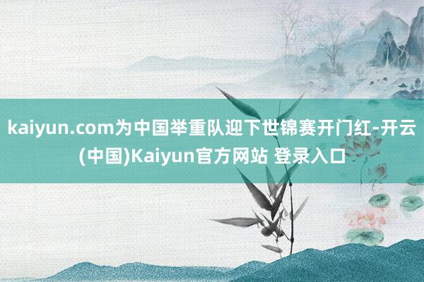 kaiyun.com为中国举重队迎下世锦赛开门红-开云(中国)Kaiyun官方网站 登录入口