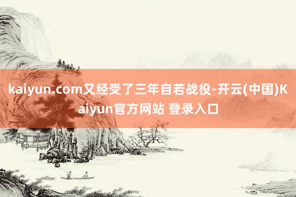 kaiyun.com又经受了三年自若战役-开云(中国)Kaiyun官方网站 登录入口