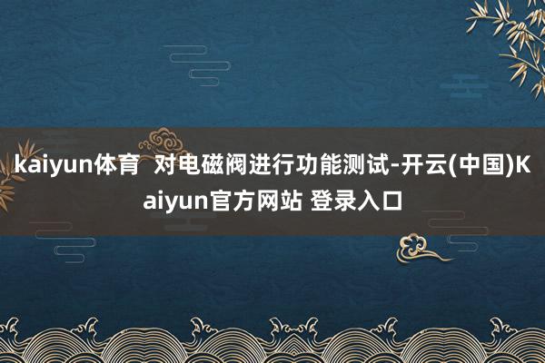 kaiyun体育  对电磁阀进行功能测试-开云(中国)Kaiyun官方网站 登录入口