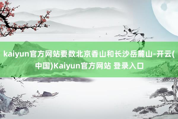 kaiyun官方网站要数北京香山和长沙岳麓山-开云(中国)Kaiyun官方网站 登录入口