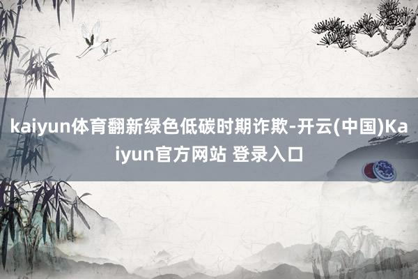 kaiyun体育翻新绿色低碳时期诈欺-开云(中国)Kaiyun官方网站 登录入口