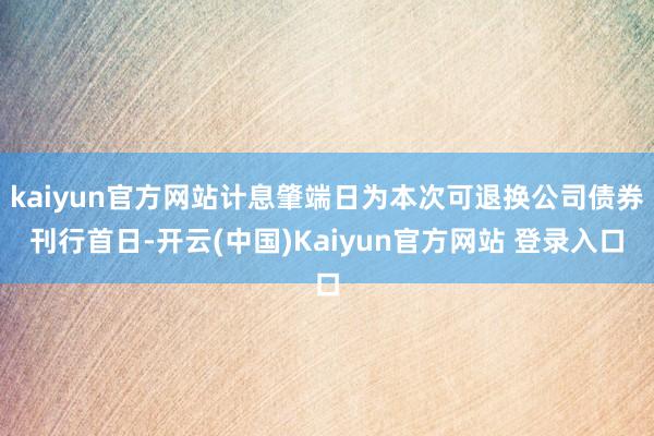 kaiyun官方网站计息肇端日为本次可退换公司债券刊行首日-开云(中国)Kaiyun官方网站 登录入口