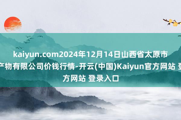 kaiyun.com2024年12月14日山西省太原市河西农产物有限公司价钱行情-开云(中国)Kaiyun官方网站 登录入口