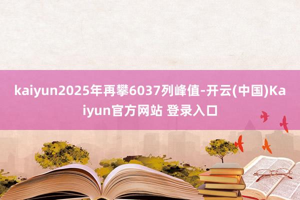kaiyun2025年再攀6037列峰值-开云(中国)Kaiyun官方网站 登录入口
