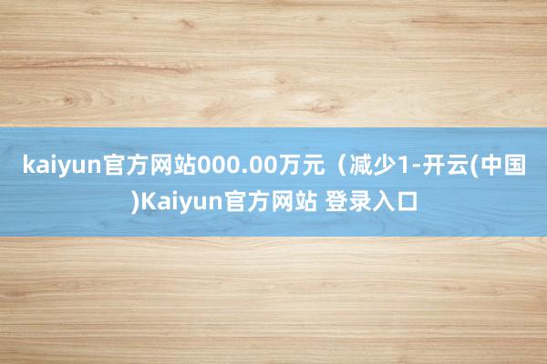 kaiyun官方网站000.00万元（减少1-开云(中国)Kaiyun官方网站 登录入口