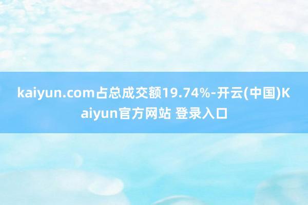 kaiyun.com占总成交额19.74%-开云(中国)Kaiyun官方网站 登录入口