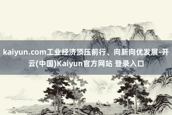 kaiyun.com工业经济顶压前行、向新向优发展-开云(中国)Kaiyun官方网站 登录入口