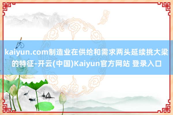kaiyun.com制造业在供给和需求两头延续挑大梁的特征-开云(中国)Kaiyun官方网站 登录入口