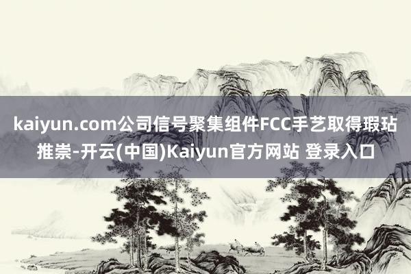 kaiyun.com公司信号聚集组件FCC手艺取得瑕玷推崇-开云(中国)Kaiyun官方网站 登录入口