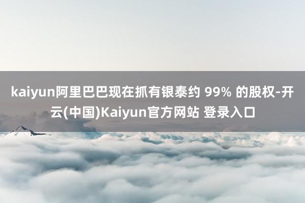 kaiyun阿里巴巴现在抓有银泰约 99% 的股权-开云(中国)Kaiyun官方网站 登录入口